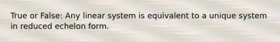 True or False: Any linear system is equivalent to a unique system in reduced echelon form.