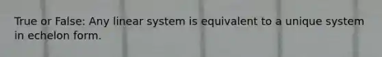 True or False: Any linear system is equivalent to a unique system in echelon form.