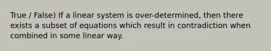 True / False) If a linear system is over-determined, then there exists a subset of equations which result in contradiction when combined in some linear way.