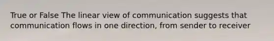 True or False The linear view of communication suggests that communication flows in one direction, from sender to receiver