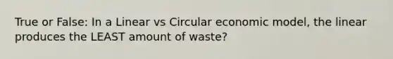 True or False: In a Linear vs Circular economic model, the linear produces the LEAST amount of waste?