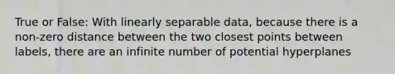 True or False: With linearly separable data, because there is a non-zero distance between the two closest points between labels, there are an infinite number of potential hyperplanes