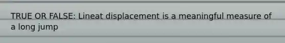 TRUE OR FALSE: Lineat displacement is a meaningful measure of a long jump