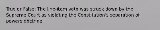 True or False: The line-item veto was struck down by the Supreme Court as violating the Constitution's separation of powers doctrine.