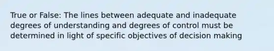 True or False: The lines between adequate and inadequate degrees of understanding and degrees of control must be determined in light of specific objectives of decision making