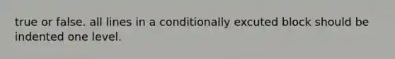 true or false. all lines in a conditionally excuted block should be indented one level.