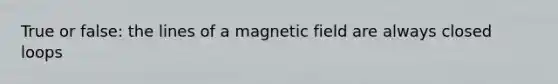 True or false: the lines of a magnetic field are always closed loops