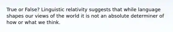 True or False? Linguistic relativity suggests that while language shapes our views of the world it is not an absolute determiner of how or what we think.