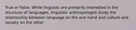 True or False: While linguists are primarily interested in the structure of languages, linguistic anthropologist study the relationship between language on the one hand and culture and society on the other