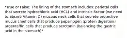 *True or False: The lining of the stomach includes: parietal cells that secrete hydrochloric acid (HCL) and Intrinsic Factor (we need to absorb Vitamin D) mucous neck cells that secrete protective mucus chief cells that produce pepsinogen (protein digestion) argentaffin cells that produce serotonin (balancing the gastric acid in the stomach)*