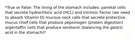 *True or False: The lining of the stomach includes: parietal cells that secrete hydrochloric acid (HCL) and Intrinsic Factor (we need to absorb Vitamin D) mucous neck cells that secrete protective mucus chief cells that produce pepsinogen (protein digestion) argentaffin cells that produce serotonin (balancing the gastric acid in the stomach)*