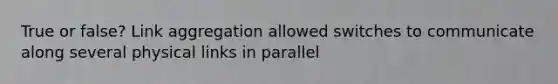 True or false? Link aggregation allowed switches to communicate along several physical links in parallel