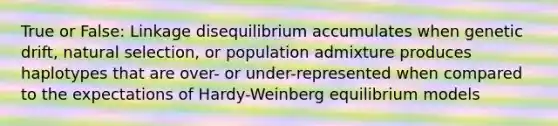 True or False: Linkage disequilibrium accumulates when genetic drift, natural selection, or population admixture produces haplotypes that are over- or under-represented when compared to the expectations of Hardy-Weinberg equilibrium models