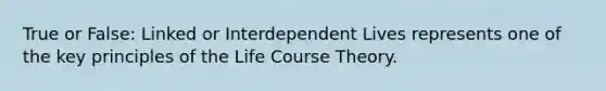 True or False: Linked or Interdependent Lives represents one of the key principles of the Life Course Theory.