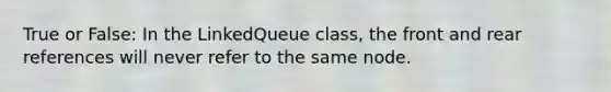 True or False: In the LinkedQueue class, the front and rear references will never refer to the same node.