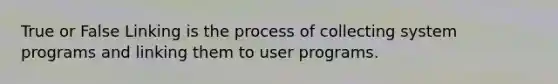 True or False Linking is the process of collecting system programs and linking them to user programs.