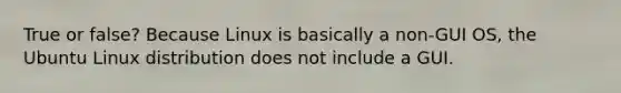 True or false? Because Linux is basically a non-GUI OS, the Ubuntu Linux distribution does not include a GUI.