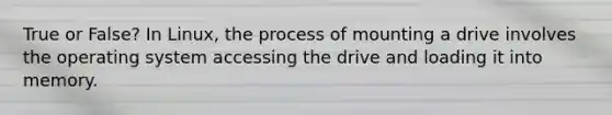 True or False? In Linux, the process of mounting a drive involves the operating system accessing the drive and loading it into memory.