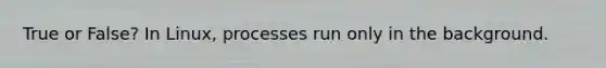 True or False? In Linux, processes run only in the background.