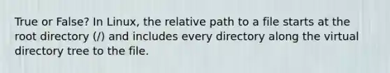 True or False? In Linux, the relative path to a file starts at the root directory (/) and includes every directory along the virtual directory tree to the file.