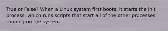 True or False? When a Linux system first boots, it starts the init process, which runs scripts that start all of the other processes running on the system.