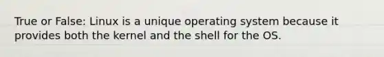 True or False: Linux is a unique operating system because it provides both the kernel and the shell for the OS.