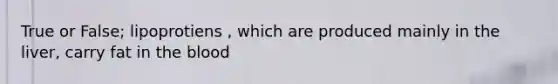 True or False; lipoprotiens , which are produced mainly in the liver, carry fat in the blood