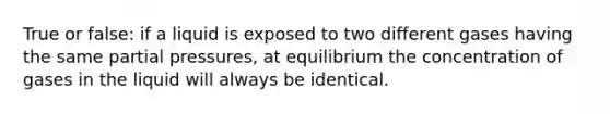 True or false: if a liquid is exposed to two different gases having the same partial pressures, at equilibrium the concentration of gases in the liquid will always be identical.