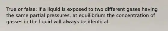 True or false: if a liquid is exposed to two different gases having the same partial pressures, at equilibrium the concentration of gasses in the liquid will always be identical.