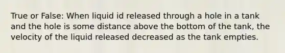 True or False: When liquid id released through a hole in a tank and the hole is some distance above the bottom of the tank, the velocity of the liquid released decreased as the tank empties.