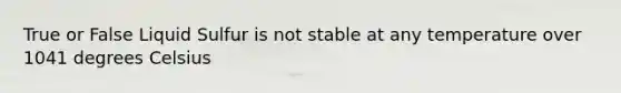 True or False Liquid Sulfur is not stable at any temperature over 1041 degrees Celsius