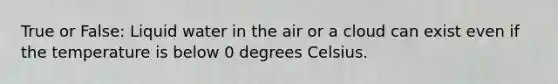 True or False: Liquid water in the air or a cloud can exist even if the temperature is below 0 degrees Celsius.