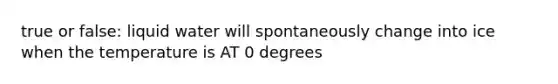 true or false: liquid water will spontaneously change into ice when the temperature is AT 0 degrees