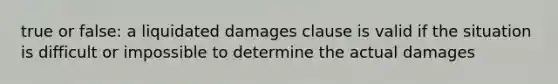 true or false: a liquidated damages clause is valid if the situation is difficult or impossible to determine the actual damages