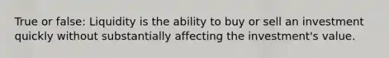 True or false: Liquidity is the ability to buy or sell an investment quickly without substantially affecting the investment's value.