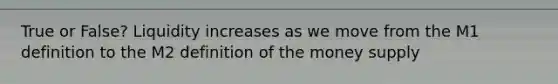 True or False? Liquidity increases as we move from the M1 definition to the M2 definition of the money supply