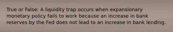 True or False: A liquidity trap occurs when expansionary <a href='https://www.questionai.com/knowledge/kEE0G7Llsx-monetary-policy' class='anchor-knowledge'>monetary policy</a> fails to work because an increase in bank reserves by the Fed does not lead to an increase in bank lending.