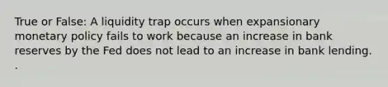 True or False: A liquidity trap occurs when expansionary <a href='https://www.questionai.com/knowledge/kEE0G7Llsx-monetary-policy' class='anchor-knowledge'>monetary policy</a> fails to work because an increase in bank reserves by the Fed does not lead to an increase in bank lending. .