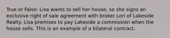 True or False: Lisa wants to sell her house, so she signs an exclusive right of sale agreement with broker Lori of Lakeside Realty. Lisa promises to pay Lakeside a commission when the house sells. This is an example of a bilateral contract.