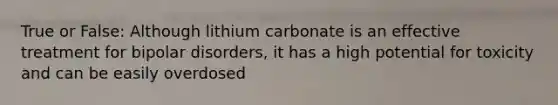 True or False: Although lithium carbonate is an effective treatment for bipolar disorders, it has a high potential for toxicity and can be easily overdosed