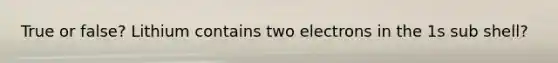 True or false? Lithium contains two electrons in the 1s sub shell?