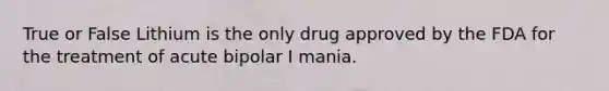 True or False Lithium is the only drug approved by the FDA for the treatment of acute bipolar I mania.