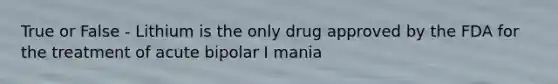 True or False - Lithium is the only drug approved by the FDA for the treatment of acute bipolar I mania