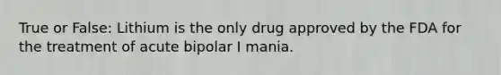 True or False: Lithium is the only drug approved by the FDA for the treatment of acute bipolar I mania.