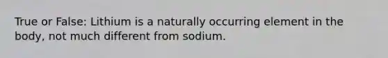 True or False: Lithium is a naturally occurring element in the body, not much different from sodium.