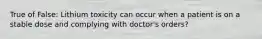 True of False: Lithium toxicity can occur when a patient is on a stable dose and complying with doctor's orders?