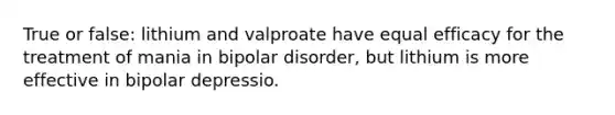 True or false: lithium and valproate have equal efficacy for the treatment of mania in bipolar disorder, but lithium is more effective in bipolar depressio.