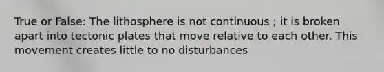 True or False: The lithosphere is not continuous ; it is broken apart into tectonic plates that move relative to each other. This movement creates little to no disturbances