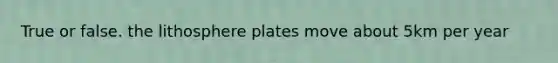 True or false. the lithosphere plates move about 5km per year