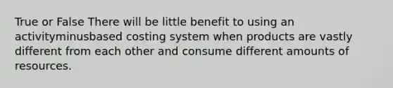 True or False There will be little benefit to using an activityminusbased costing system when products are vastly different from each other and consume different amounts of resources.